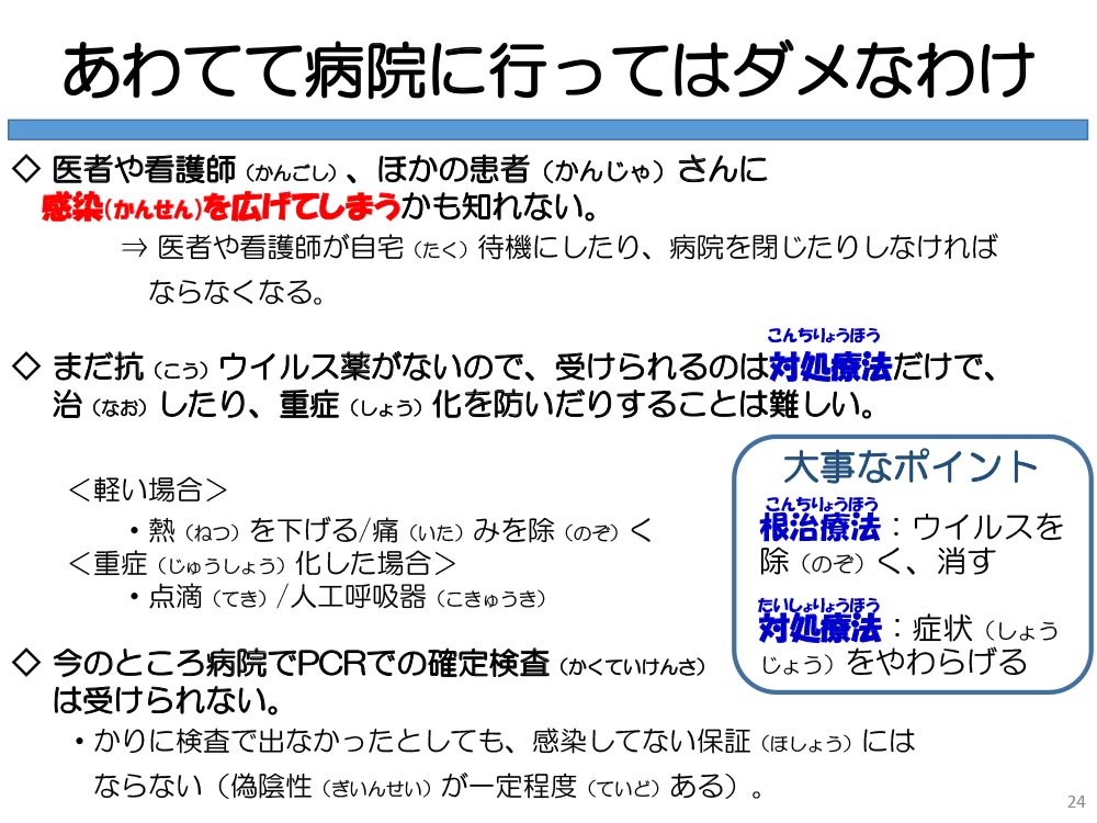 あわてて病院に行ってはダメなわけ 医者や看護師(かんごし)、ほかの患者(かんじゃ)さんに感染(かんせん)を広げてしまうかも知れない。⇒ 医者や看護師が自宅(たく)待機にしたり、病院を閉じたりしなければならなくなる。◇まだ抗(こう)ウイルス薬がないので、受けられるのは対処療法だけで、治(なお)したり、重症(しょう)化を防いだりすることは難しい。<軽い場合>・熱(ねつ)を下げる/痛(いた)みを除(のぞ)く<重症(じゅうしょう)化した場合>・点滴(てき)/人工呼吸器(こきゅうき)◇今のところ病院でPCRでの確定検査(かくていけんさ)は受けられない。・かりに検査で出なかったとしても、感染してない保証(ほしょう)にはならない(偽陰性(ぎいんせい)が一定程度(ていど)ある)。